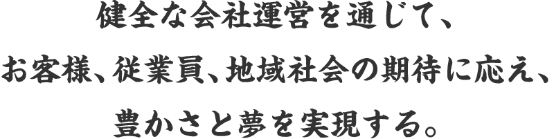 健全な会社運営を通じて、お客様、従業員、地域社会の期待に応え、豊かさと夢を実現する。